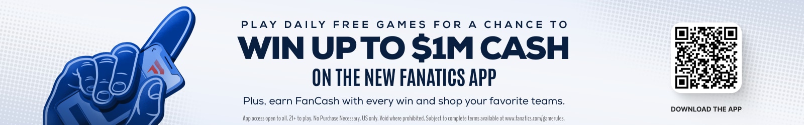 Play Daily Free Games For a Chance to Win Up to $1M Cash On the New Fanatics App. Plus earn FanCash with every win and shop your favorite teams. Download the app! App access open to all, 21+ to play. No purchase necessary. US Only. Valid where prohibited. Subject to complete terms available at fanatics.com/gamerules. 